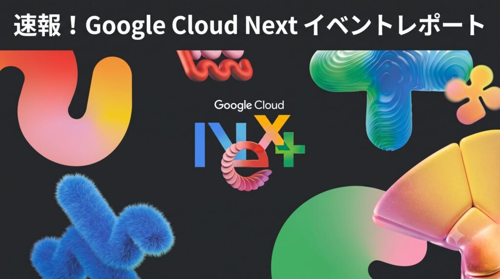 ブログ記事「速報！ Google Cloud Next イベントレポート」のサムネイル画像。暗い背景に、上部には日本語のテキスト「速報！ Google Cloud Next イベントレポート」が配置されている。中央には「Google Cloud」のテキストロゴがあり、その下に、青、ピンク、オレンジ、緑の様々な質感（毛むくじゃら、トポグラフィック、滑らか）を持つ3D幾何学形状で構成された「NEXT」のテキストロゴが配置されている。